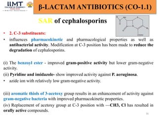 16
β-LACTAM ANTIBIOTICS (CO-1.1)
SAR of cephalosporins
• 2. C-3 substituents:
• influences pharmacokinetic and pharmacological properties as well as
antibacterial activity. Modification at C-3 position has been made to reduce the
degradation of cephalosporins.
(i) The benzoyl ester - improved gram-positive activity but lower gram-negative
activity.
(ii) Pyridine and imidazole- show improved activity against P. aeruginosa.
• azide ion with relatively low gram-negative activity.
(iii) aromatic thiols of 3-acetoxy group results in an enhancement of activity against
gram-negative bacteria with improved pharmacokinetic properties.
(iv) Replacement of acetoxy group at C-3 position with —CH3, Cl has resulted in
orally active compounds.
 