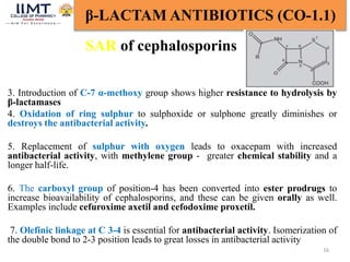 16
β-LACTAM ANTIBIOTICS (CO-1.1)
SAR of cephalosporins
3. Introduction of C-7 α-methoxy group shows higher resistance to hydrolysis by
β-lactamases
4. Oxidation of ring sulphur to sulphoxide or sulphone greatly diminishes or
destroys the antibacterial activity.
5. Replacement of sulphur with oxygen leads to oxacepam with increased
antibacterial activity, with methylene group - greater chemical stability and a
longer half-life.
6. The carboxyl group of position-4 has been converted into ester prodrugs to
increase bioavailability of cephalosporins, and these can be given orally as well.
Examples include cefuroxime axetil and cefodoxime proxetil.
7. Olefinic linkage at C 3-4 is essential for antibacterial activity. Isomerization of
the double bond to 2-3 position leads to great losses in antibacterial activity
 
