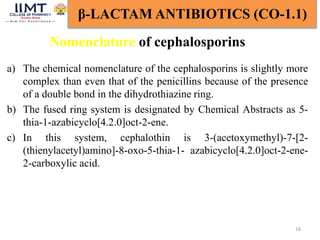 16
β-LACTAM ANTIBIOTICS (CO-1.1)
Nomenclature of cephalosporins
a) The chemical nomenclature of the cephalosporins is slightly more
complex than even that of the penicillins because of the presence
of a double bond in the dihydrothiazine ring.
b) The fused ring system is designated by Chemical Abstracts as 5-
thia-1-azabicyclo[4.2.0]oct-2-ene.
c) In this system, cephalothin is 3-(acetoxymethyl)-7-[2-
(thienylacetyl)amino]-8-oxo-5-thia-1- azabicyclo[4.2.0]oct-2-ene-
2-carboxylic acid.
 