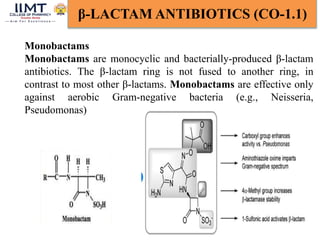 16
β-LACTAM ANTIBIOTICS (CO-1.1)
Monobactams
Monobactams are monocyclic and bacterially-produced β-lactam
antibiotics. The β-lactam ring is not fused to another ring, in
contrast to most other β-lactams. Monobactams are effective only
against aerobic Gram-negative bacteria (e.g., Neisseria,
Pseudomonas)
 