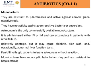 16
ANTIBIOTICS (CO-1.1)
Monobactams
They are resistant to β-lactamases and active against aerobic gram-
negative rods.
They have no activity against gram-positive bacteria or anaerobes.
Aztreonam is the only commercially available monobactam.
It is administered either IV or IM and can accumulate in patients with
renal failure.
Relatively nontoxic, but it may cause phlebitis, skin rash, and,
occasionally, abnormal liver function tests.
Penicillin-allergic patients tolerate aztreonam without reaction.
Monobactams have monocyclic beta lactam ring and are resistant to
beta lactamse
 