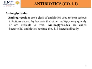 Aminoglycosides
Aminoglycosides are a class of antibiotics used to treat serious
infections caused by bacteria that either multiply very quickly
or are difficult to treat. Aminoglycosides are called
bactericidal antibiotics because they kill bacteria directly.
16
ANTIBIOTICS (CO-1.1)
 