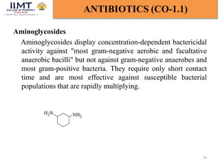 Aminoglycosides
Aminoglycosides display concentration-dependent bactericidal
activity against "most gram-negative aerobic and facultative
anaerobic bacilli" but not against gram-negative anaerobes and
most gram-positive bacteria. They require only short contact
time and are most effective against susceptible bacterial
populations that are rapidly multiplying.
16
ANTIBIOTICS (CO-1.1)
NH2
N
H2
 