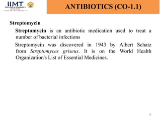 Streptomycin
Streptomycin is an antibiotic medication used to treat a
number of bacterial infections
Streptomycin was discovered in 1943 by Albert Schatz
from Streptomyces griseus. It is on the World Health
Organization's List of Essential Medicines.
16
ANTIBIOTICS (CO-1.1)
 
