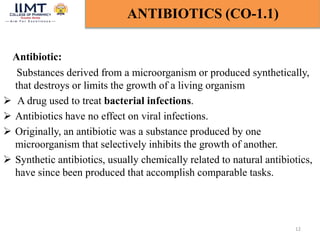 Antibiotic:
Substances derived from a microorganism or produced synthetically,
that destroys or limits the growth of a living organism
 A drug used to treat bacterial infections.
 Antibiotics have no effect on viral infections.
 Originally, an antibiotic was a substance produced by one
microorganism that selectively inhibits the growth of another.
 Synthetic antibiotics, usually chemically related to natural antibiotics,
have since been produced that accomplish comparable tasks.
12
ANTIBIOTICS (CO-1.1)
 