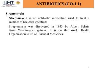 Streptomycin
Streptomycin is an antibiotic medication used to treat a
number of bacterial infections
Streptomycin was discovered in 1943 by Albert Schatz
from Streptomyces griseus. It is on the World Health
Organization's List of Essential Medicines.
16
ANTIBIOTICS (CO-1.1)
 