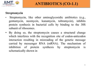 Streptomycin
• Streptomycin, like other aminoglycosidic antibiotics (e.g.,
gentamycin, neomycin, kanamycin, tobramycin), inhibits
protein synthesis in bacterial cells by binding to the 30S
subunit of ribosomes.
• By doing so, the streptomycin causes a structural change
which interferes with the recognition site of codon-anticodon
interaction resulting in misreading of the genetic message
carried by messenger RNA (mRNA). The mechanism of
inhibition of protein synthesis by streptomycin is
schematically shown in
16
ANTIBIOTICS (CO-1.1)
 