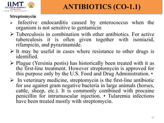Streptomycin
 Infective endocarditis caused by enterococcus when the
organism is not sensitive to gentamicin
 Tuberculosis in combination with other antibiotics. For active
tuberculosis it is often given together with isoniazid,
rifampicin, and pyrazinamide.
 It may be useful in cases where resistance to other drugs is
identified.
 Plague (Yersinia pestis) has historically been treated with it as
the first-line treatment. However streptomycin is approved for
this purpose only by the U.S. Food and Drug Administration. •
 In veterinary medicine, streptomycin is the first-line antibiotic
for use against gram negative bacteria in large animals (horses,
cattle, sheep, etc.). It is commonly combined with procaine
penicillin for intramuscular injection. • Tularemia infections
have been treated mostly with streptomycin.
16
ANTIBIOTICS (CO-1.1)
 