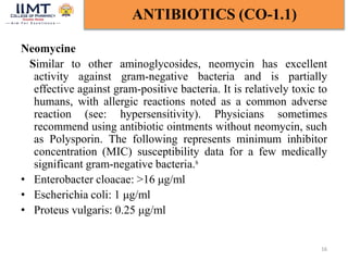 Neomycine
Similar to other aminoglycosides, neomycin has excellent
activity against gram-negative bacteria and is partially
effective against gram-positive bacteria. It is relatively toxic to
humans, with allergic reactions noted as a common adverse
reaction (see: hypersensitivity). Physicians sometimes
recommend using antibiotic ointments without neomycin, such
as Polysporin. The following represents minimum inhibitor
concentration (MIC) susceptibility data for a few medically
significant gram-negative bacteria.s
• Enterobacter cloacae: >16 μg/ml
• Escherichia coli: 1 μg/ml
• Proteus vulgaris: 0.25 μg/ml
16
ANTIBIOTICS (CO-1.1)
 