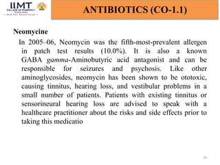 Neomycine
In 2005–06, Neomycin was the fifth-most-prevalent allergen
in patch test results (10.0%). It is also a known
GABA gamma-Aminobutyric acid antagonist and can be
responsible for seizures and psychosis. Like other
aminoglycosides, neomycin has been shown to be ototoxic,
causing tinnitus, hearing loss, and vestibular problems in a
small number of patients. Patients with existing tinnitus or
sensorineural hearing loss are advised to speak with a
healthcare practitioner about the risks and side effects prior to
taking this medicatio
16
ANTIBIOTICS (CO-1.1)
 