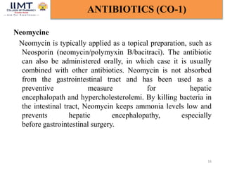 Neomycine
Neomycin is typically applied as a topical preparation, such as
Neosporin (neomycin/polymyxin B/bacitraci). The antibiotic
can also be administered orally, in which case it is usually
combined with other antibiotics. Neomycin is not absorbed
from the gastrointestinal tract and has been used as a
preventive measure for hepatic
encephalopath and hypercholesterolemi. By killing bacteria in
the intestinal tract, Neomycin keeps ammonia levels low and
prevents hepatic encephalopathy, especially
before gastrointestinal surgery.
16
ANTIBIOTICS (CO-1)
 