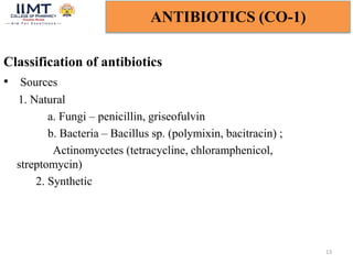 Classification of antibiotics
• Sources
1. Natural
a. Fungi – penicillin, griseofulvin
b. Bacteria – Bacillus sp. (polymixin, bacitracin) ;
Actinomycetes (tetracycline, chloramphenicol,
streptomycin)
2. Synthetic
13
ANTIBIOTICS (CO-1)
 