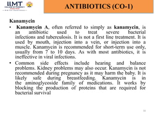 Kanamycin
• Kanamycin A, often referred to simply as kanamycin, is
an antibiotic used to treat severe bacterial
infections and tuberculosis. It is not a first line treatment. It is
used by mouth, injection into a vein, or injection into a
muscle. Kanamycin is recommended for short-term use only,
usually from 7 to 10 days. As with most antibiotics, it is
ineffective in viral infections.
• Common side effects include hearing and balance
problems. Kidney problems may also occur. Kanamycin is not
recommended during pregnancy as it may harm the baby. It is
likely safe during breastfeeding. Kanamycin is in
the aminoglycoside family of medications. It works by
blocking the production of proteins that are required for
bacterial survival
16
ANTIBIOTICS (CO-1)
 