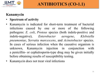 Kanamycin
• Spectrum of activity
• Kanamycin is indicated for short-term treatment of bacterial
infections caused by one or more of the following
pathogens: E. coli, Proteus species (both indole-positive and
indole-negative), Enterobacter aerogene, Klebsiella
pneumoniae, Serratia marcescens, and Acinetobacter species.
In cases of serious infection when the causative organism is
unknown, Kanamycin injection in conjunction with
a penicillin- or cephalosporin-type drug may be given initially
before obtaining results of susceptibility testing.
• Kanamycin does not treat viral infections
16
ANTIBIOTICS (CO-1.1)
 