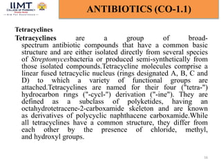 Tetracyclines
Tetracyclines are a group of broad-
spectrum antibiotic compounds that have a common basic
structure and are either isolated directly from several species
of Streptomycesbacteria or produced semi-synthetically from
those isolated compounds.Tetracycline molecules comprise a
linear fused tetracyclic nucleus (rings designated A, B, C and
D) to which a variety of functional groups are
attached.Tetracyclines are named for their four ("tetra-")
hydrocarbon rings ("-cycl-") derivation ("-ine"). They are
defined as a subclass of polyketides, having an
octahydrotetracene-2-carboxamide skeleton and are known
as derivatives of polycyclic naphthacene carboxamide.While
all tetracyclines have a common structure, they differ from
each other by the presence of chloride, methyl,
and hydroxyl groups.
16
ANTIBIOTICS (CO-1.1)
 