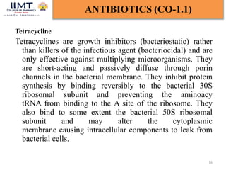 Tetracycline
Tetracyclines are growth inhibitors (bacteriostatic) rather
than killers of the infectious agent (bacteriocidal) and are
only effective against multiplying microorganisms. They
are short-acting and passively diffuse through porin
channels in the bacterial membrane. They inhibit protein
synthesis by binding reversibly to the bacterial 30S
ribosomal subunit and preventing the aminoacy
tRNA from binding to the A site of the ribosome. They
also bind to some extent the bacterial 50S ribosomal
subunit and may alter the cytoplasmic
membrane causing intracellular components to leak from
bacterial cells.
16
ANTIBIOTICS (CO-1.1)
 