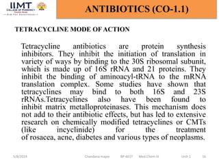 TETRACYCLINE MODE OF ACTION
Tetracycline antibiotics are protein synthesis
inhibitors. They inhibit the initiation of translation in
variety of ways by binding to the 30S ribosomal subunit,
which is made up of 16S rRNA and 21 proteins. They
inhibit the binding of aminoacyl-tRNA to the mRNA
translation complex. Some studies have shown that
tetracyclines may bind to both 16S and 23S
rRNAs.Tetracyclines also have been found to
inhibit matrix metalloproteinases. This mechanism does
not add to their antibiotic effects, but has led to extensive
research on chemically modified tetracyclines or CMTs
(like incyclinide) for the treatment
of rosacea, acne, diabetes and various types of neoplasms.
5/8/2024 Chandana majee BP-601T Med.Chem-III Unit-1 16
ANTIBIOTICS (CO-1.1)
 