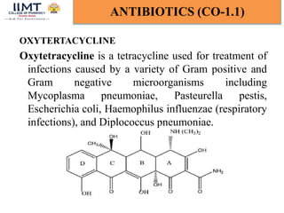 OXYTERTACYCLINE
Oxytetracycline is a tetracycline used for treatment of
infections caused by a variety of Gram positive and
Gram negative microorganisms including
Mycoplasma pneumoniae, Pasteurella pestis,
Escherichia coli, Haemophilus influenzae (respiratory
infections), and Diplococcus pneumoniae.
ANTIBIOTICS (CO-1.1)
 