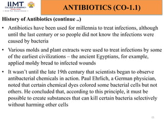 15
ANTIBIOTICS (CO-1.1)
History of Antibiotics (continue ..)
• Antibiotics have been used for millennia to treat infections, although
until the last century or so people did not know the infections were
caused by bacteria
• Various molds and plant extracts were used to treat infections by some
of the earliest civilizations – the ancient Egyptians, for example,
applied moldy bread to infected wounds
• It wasn’t until the late 19th century that scientists began to observe
antibacterial chemicals in action. Paul Ehrlich, a German physician,
noted that certain chemical dyes colored some bacterial cells but not
others. He concluded that, according to this principle, it must be
possible to create substances that can kill certain bacteria selectively
without harming other cells
 