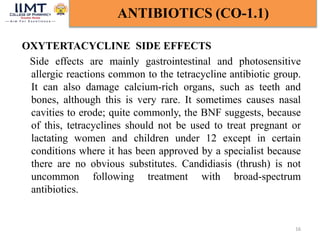 OXYTERTACYCLINE SIDE EFFECTS
Side effects are mainly gastrointestinal and photosensitive
allergic reactions common to the tetracycline antibiotic group.
It can also damage calcium-rich organs, such as teeth and
bones, although this is very rare. It sometimes causes nasal
cavities to erode; quite commonly, the BNF suggests, because
of this, tetracyclines should not be used to treat pregnant or
lactating women and children under 12 except in certain
conditions where it has been approved by a specialist because
there are no obvious substitutes. Candidiasis (thrush) is not
uncommon following treatment with broad-spectrum
antibiotics.
16
ANTIBIOTICS (CO-1.1)
 