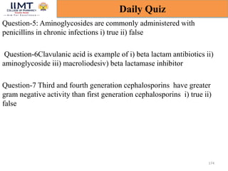 Question-5: Aminoglycosides are commonly administered with
penicillins in chronic infections i) true ii) false
Question-6Clavulanic acid is example of i) beta lactam antibiotics ii)
aminoglycoside iii) macroliodesiv) beta lactamase inhibitor
Question-7 Third and fourth generation cephalosporins have greater
gram negative activity than first generation cephalosporins i) true ii)
false
174
Daily Quiz
 