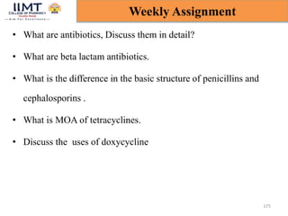 • What are antibiotics, Discuss them in detail?
• What are beta lactam antibiotics.
• What is the difference in the basic structure of penicillins and
cephalosporins .
• What is MOA of tetracyclines.
• Discuss the uses of doxycycline
175
Weekly Assignment
 