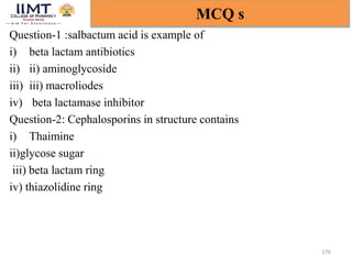 Question-1 :salbactum acid is example of
i) beta lactam antibiotics
ii) ii) aminoglycoside
iii) iii) macroliodes
iv) beta lactamase inhibitor
Question-2: Cephalosporins in structure contains
i) Thaimine
ii)glycose sugar
iii) beta lactam ring
iv) thiazolidine ring
176
MCQ s
 