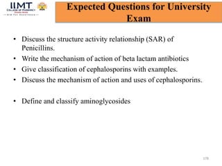 • Discuss the structure activity relationship (SAR) of
Penicillins.
• Write the mechanism of action of beta lactam antibiotics
• Give classification of cephalosporins with examples.
• Discuss the mechanism of action and uses of cephalosporins.
• Define and classify aminoglycosides
178
Expected Questions for University
Exam
 