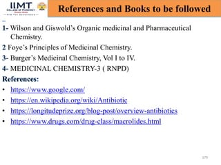 179
References and Books to be followed
Wilson and Giswold’s Organic medicinal and Pharmaceutical
Chemistry.
Foye’s Principles of Medicinal Chemistry.
Burger’s Medicinal Chemistry, Vol I to IV.
MEDICINAL CHEMISTRY-3 ( RNPD)
• https://www.google.com/
• https://en.wikipedia.org/wiki/Antibiotic
• https://longitudeprize.org/blog-post/overview-antibiotics
• https://www.drugs.com/drug-class/macrolides.html
 