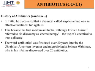 15
ANTIBIOTICS (CO-1.1)
History of Antibiotics (continue ..)
• In 1909, he discovered that a chemical called arsphenamine was an
effective treatment for syphilis.
• This became the first modern antibiotic, although Ehrlich himself
referred to his discovery as 'chemotherapy' – the use of a chemical to
treat a disease
• The word 'antibiotics' was first used over 30 years later by the
Ukrainian-American inventor and microbiologist Selman Waksman,
who in his lifetime discovered over 20 antibiotics.
 