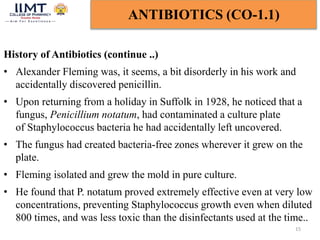 15
ANTIBIOTICS (CO-1.1)
History of Antibiotics (continue ..)
• Alexander Fleming was, it seems, a bit disorderly in his work and
accidentally discovered penicillin.
• Upon returning from a holiday in Suffolk in 1928, he noticed that a
fungus, Penicillium notatum, had contaminated a culture plate
of Staphylococcus bacteria he had accidentally left uncovered.
• The fungus had created bacteria-free zones wherever it grew on the
plate.
• Fleming isolated and grew the mold in pure culture.
• He found that P. notatum proved extremely effective even at very low
concentrations, preventing Staphylococcus growth even when diluted
800 times, and was less toxic than the disinfectants used at the time..
 