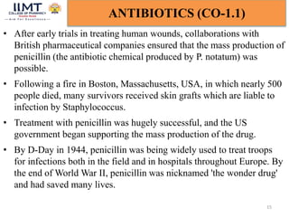 15
ANTIBIOTICS (CO-1.1)
• After early trials in treating human wounds, collaborations with
British pharmaceutical companies ensured that the mass production of
penicillin (the antibiotic chemical produced by P. notatum) was
possible.
• Following a fire in Boston, Massachusetts, USA, in which nearly 500
people died, many survivors received skin grafts which are liable to
infection by Staphylococcus.
• Treatment with penicillin was hugely successful, and the US
government began supporting the mass production of the drug.
• By D-Day in 1944, penicillin was being widely used to treat troops
for infections both in the field and in hospitals throughout Europe. By
the end of World War II, penicillin was nicknamed 'the wonder drug'
and had saved many lives.
 