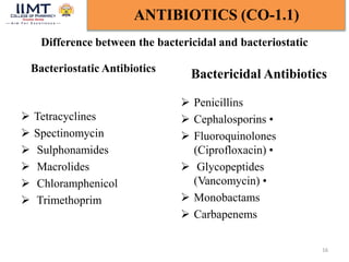Difference between the bactericidal and bacteriostatic
 Tetracyclines
 Spectinomycin
 Sulphonamides
 Macrolides
 Chloramphenicol
 Trimethoprim
Bactericidal Antibiotics
 Penicillins
 Cephalosporins •
 Fluoroquinolones
(Ciprofloxacin) •
 Glycopeptides
(Vancomycin) •
 Monobactams
 Carbapenems
16
ANTIBIOTICS (CO-1.1)
Bacteriostatic Antibiotics
 
