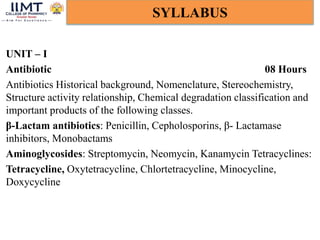 UNIT – I
Antibiotic 08 Hours
Antibiotics Historical background, Nomenclature, Stereochemistry,
Structure activity relationship, Chemical degradation classification and
important products of the following classes.
β-Lactam antibiotics: Penicillin, Cepholosporins, β- Lactamase
inhibitors, Monobactams
Aminoglycosides: Streptomycin, Neomycin, Kanamycin Tetracyclines:
Tetracycline, Oxytetracycline, Chlortetracycline, Minocycline,
Doxycycline
SYLLABUS
 