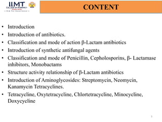 • Introduction
• Introduction of antibiotics.
• Classification and mode of action β-Lactam antibiotics
• Introduction of synthetic antifungal agents
• Classification and mode of Penicillin, Cepholosporins, β- Lactamase
inhibitors, Monobactams
• Structure activity relationship of β-Lactam antibiotics
• Introduction of Aminoglycosides: Streptomycin, Neomycin,
Kanamycin Tetracyclines.
• Tetracycline, Oxytetracycline, Chlortetracycline, Minocycline,
Doxycycline
3
CONTENT
 