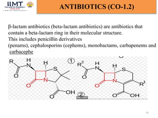 16
ANTIBIOTICS (CO-1.2)
β-lactam antibiotics (beta-lactam antibiotics) are antibiotics that
contain a beta-lactam ring in their molecular structure.
This includes penicillin derivatives
(penams), cephalosporins (cephems), monobactams, carbapenems and
carbacephe
 