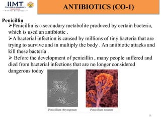 Penicillin
16
ANTIBIOTICS (CO-1)
Penicillin is a secondary metabolite produced by certain bacteria,
which is used an antibiotic .
A bacterial infection is caused by millions of tiny bacteria that are
trying to survive and in multiply the body . An antibiotic attacks and
kill these bacteria .
 Before the development of penicillin , many people suffered and
died from bacterial infections that are no longer considered
dangerous today
 