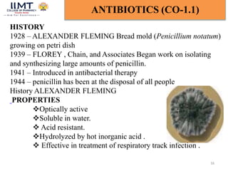 16
ANTIBIOTICS (CO-1.1)
HISTORY
1928 – ALEXANDER FLEMING Bread mold (Penicillium notatum)
growing on petri dish
1939 – FLOREY , Chain, and Associates Began work on isolating
and synthesizing large amounts of penicillin.
1941 – Introduced in antibacterial therapy
1944 – penicillin has been at the disposal of all people
History ALEXANDER FLEMING
PROPERTIES
Optically active
Soluble in water.
 Acid resistant.
Hydrolyzed by hot inorganic acid .
 Effective in treatment of respiratory track infection .
 