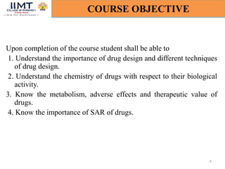 Upon completion of the course student shall be able to
1. Understand the importance of drug design and different techniques
of drug design.
2. Understand the chemistry of drugs with respect to their biological
activity.
3. Know the metabolism, adverse effects and therapeutic value of
drugs.
4. Know the importance of SAR of drugs.
4
COURSE OBJECTIVE
 