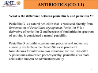 16
ANTIBIOTICS (CO-1.1)
What is the difference between penicillin G and penicillin V?
Penicillin G is a natural penicillin that is produced directly from
fermentation of Penicillium crysogenum. Penicillin V is a
derivative of penicillin G and because of similarities in spectrum
of activity, is considered a natural penicillin.
Penicillin G benzathine, potassium, procaine and sodium are
currently available in the United States in parenteral
formulations for intravenous or intramuscular use. Penicillin
V potassium (also called phenoxymethyl penicillin) is a more
acid stable and can be administered orally.
 