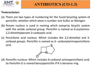 ANTIBIOTICS (CO-1.3)
Nomenclature
(a) There are two types of numbering for the fused bicycling system of
penicillin: whether which atom is number one Sulfur or Nitrogen.
(b) Penam nucleus is used in naming which comprise bicyclic system
with the amide carbonyl group. Penicillin is named as 6-acylamino-
2,2-dimethylpenam-3-carboxylic acid.
(c) Penicillanic acid nucleus: Which includes the 2,2-dimethyl and 3-
carboxyl groups. Penicillin is named as 6- carbonylaminopenicillanic
acid.
(d) Penicillin nucleus: Which includes 6-carbonyl aminopenicillanic acid.
So Penicillin G is named benzylpenicillin if R is benzene ring
 