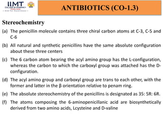 ANTIBIOTICS (CO-1.3)
Stereochemistry
(a) The penicillin molecule contains three chiral carbon atoms at C-3, C-5 and
C-6
(b) All natural and synthetic penicillins have the same absolute configuration
about these three centers
(c) The 6 carbon atom bearing the acyl amino group has the L-configuration,
whereas the carbon to which the carboxyl group was attached has the D-
configuration.
(d) The acyl amino group and carboxyl group are trans to each other, with the
former and latter in the β orientation relative to penam ring.
(e) The absolute stereochemistry of the penicillins is designated as 35: 5R: 6R.
(f) The atoms composing the 6-aminopenicillanic acid are biosynthetically
derived from two amino acids, Lcysteine and D-valine
 