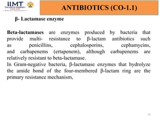 16
ANTIBIOTICS (CO-1.1)
β- Lactamase enzyme
Beta-lactamases are enzymes produced by bacteria that
provide multi- resistance to β-lactam antibiotics such
as penicillins, cephalosporins, cephamycins,
and carbapenems (ertapenem), although carbapenems are
relatively resistant to beta-lactamase.
In Gram-negative bacteria, β-lactamase enzymes that hydrolyze
the amide bond of the four-membered β-lactam ring are the
primary resistance mechanism,
 