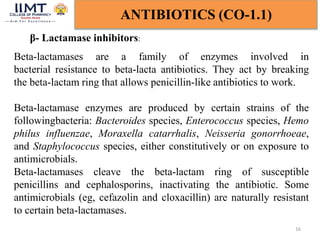 16
ANTIBIOTICS (CO-1.1)
β- Lactamase inhibitors:
Beta-lactamases are a family of enzymes involved in
bacterial resistance to beta-lacta antibiotics. They act by breaking
the beta-lactam ring that allows penicillin-like antibiotics to work.
Beta-lactamase enzymes are produced by certain strains of the
followingbacteria: Bacteroides species, Enterococcus species, Hemo
philus influenzae, Moraxella catarrhalis, Neisseria gonorrhoeae,
and Staphylococcus species, either constitutively or on exposure to
antimicrobials.
Beta-lactamases cleave the beta-lactam ring of susceptible
penicillins and cephalosporins, inactivating the antibiotic. Some
antimicrobials (eg, cefazolin and cloxacillin) are naturally resistant
to certain beta-lactamases.
 