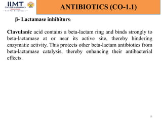 16
ANTIBIOTICS (CO-1.1)
β- Lactamase inhibitors:
Clavulanic acid contains a beta-lactam ring and binds strongly to
beta-lactamase at or near its active site, thereby hindering
enzymatic activity. This protects other beta-lactam antibiotics from
beta-lactamase catalysis, thereby enhancing their antibacterial
effects.
 