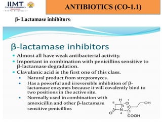 Chandana majee BP-601T Med.Chem-III Unit-1 16
ANTIBIOTICS (CO-1.1)
5/8/2024
β- Lactamase inhibitors:
Clavulanic acid contains a beta-lactam ring and binds strongly to
beta-lactamase at or near its active site, thereby hindering
enzymatic activity. This protects other beta-lactam antibiotics from
beta-lactamase catalysis, thereby enhancing their antibacterial
effects.
 