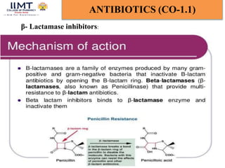 Chandana majee BP-601T Med.Chem-III Unit-1 16
ANTIBIOTICS (CO-1.1)
5/8/2024
β- Lactamase inhibitors:
Clavulanic acid contains a beta-lactam ring and binds strongly to
beta-lactamase at or near its active site, thereby hindering
enzymatic activity. This protects other beta-lactam antibiotics from
beta-lactamase catalysis, thereby enhancing their antibacterial
effects.
 