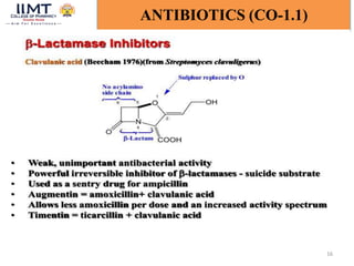 16
ANTIBIOTICS (CO-1.1)
β- Lactamase inhibitors:
Clavulanic acid contains a beta-lactam ring and binds strongly to
beta-lactamase at or near its active site, thereby hindering
enzymatic activity. This protects other beta-lactam antibiotics from
beta-lactamase catalysis, thereby enhancing their antibacterial
effects.
 