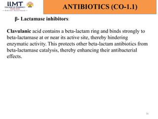 16
ANTIBIOTICS (CO-1.1)
β- Lactamase inhibitors:
Clavulanic acid contains a beta-lactam ring and binds strongly to
beta-lactamase at or near its active site, thereby hindering
enzymatic activity. This protects other beta-lactam antibiotics from
beta-lactamase catalysis, thereby enhancing their antibacterial
effects.
 
