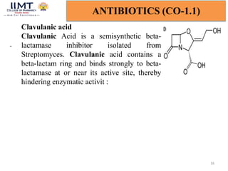 16
ANTIBIOTICS (CO-1.1)
Clavulanic acid
Clavulanic Acid is a semisynthetic beta-
lactamase inhibitor isolated from
Streptomyces. Clavulanic acid contains a
beta-lactam ring and binds strongly to beta-
lactamase at or near its active site, thereby
hindering enzymatic activit :
.
 